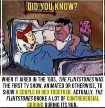 DID YOU KNOW? WHEN IT AIRED IN THE '60S, THE FLINTSTONES WAS THE FIRST TV SHOW, ANIMATED OR OTHERWISE, TO SHOW A COUPLE IN BED TOGETHER. ACTUALLY, THE FLINTSTONES BROKE A LOT OF CONTROVERSIAL GROUND DURING ITS RUN.
