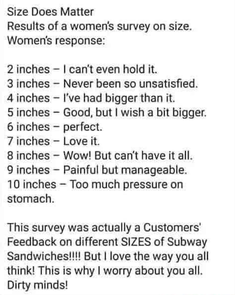 Size Does Matter Results of a womens survey on size Womens response 2 inches cant even hold it 3 inches Never been so unsatisfied 4 inches Ive had bigger than it 5inches Good but wish a bit bigger 6 inches perfect 7 inches Love it 8 inches Wow But cant have it all 9 inches Painful but manageable 10 inches Too much pressure on stomach This survey was actually a Customers Feedback on different SIZES