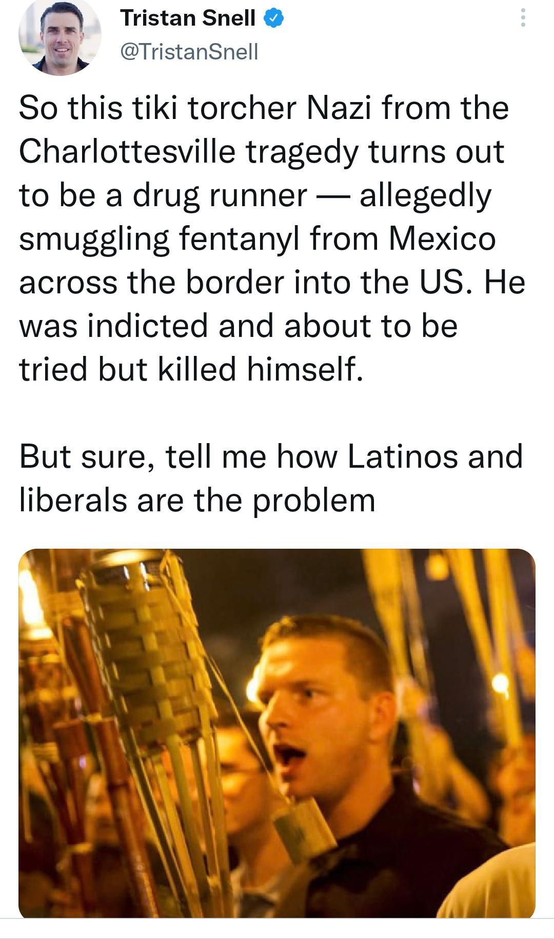 fa Tristan Snell TristanSnell So this tiki torcher Nazi from the Charlottesville tragedy turns out to be a drug runner allegedly smuggling fentanyl from Mexico across the border into the US He was indicted and about to be tried but killed himself But sure tell me how Latinos and liberals are the problem