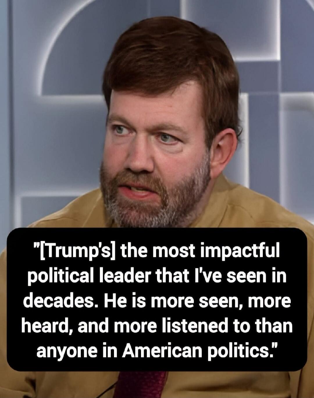 [Trump's] the most impactful political leader that I've seen in decades. He is more seen, more heard, and more listened to than anyone in American politics.