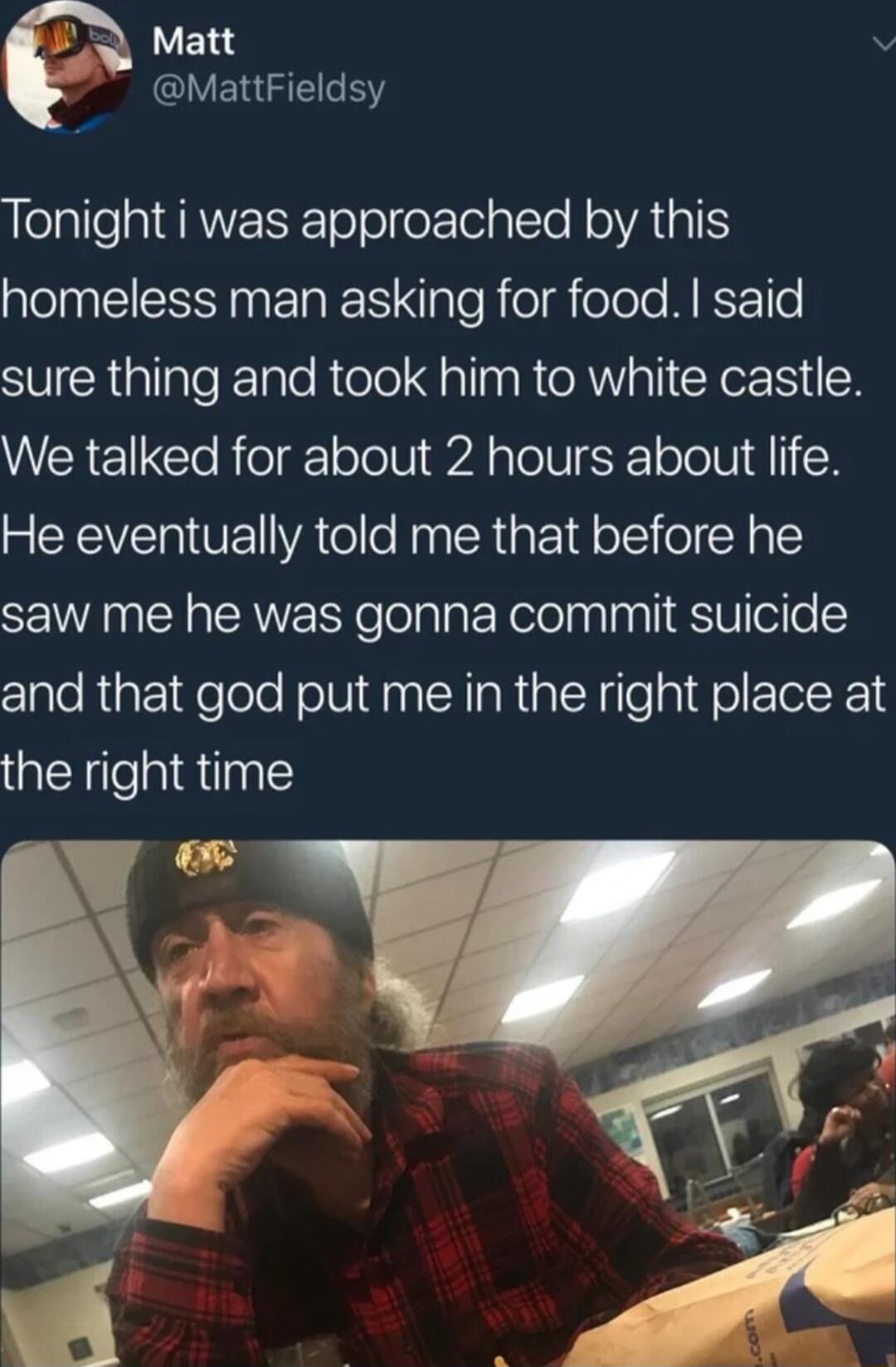 Matt v Y ERGE Y elalle g EANETEToTeleElela e RelATAI QO ECI N E RN ple R elelole Mo sure thing and took him to white castle We talked for about 2 hours about life He eventually told me that before he saw me he was gonna commit suicide and that god put me in the right place at the right time e i