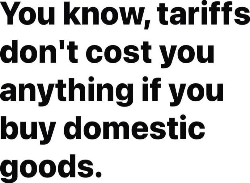 You know tariffs dont cost you anything if you buy domestic goods