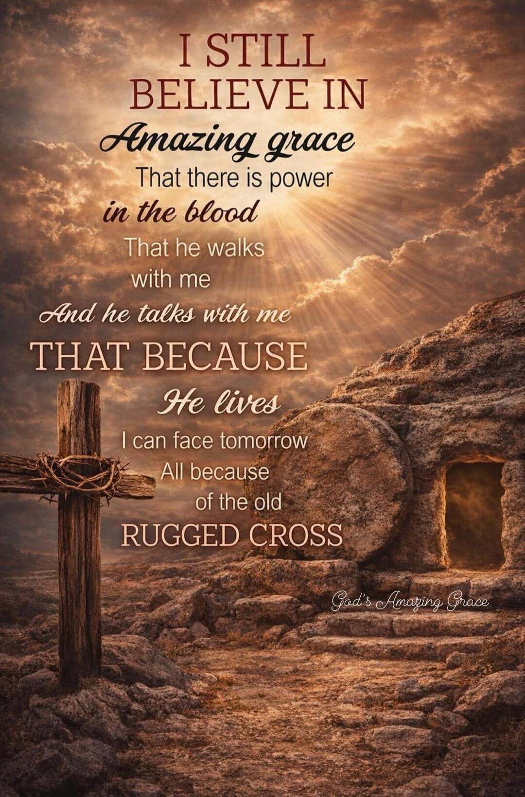 I STILL BELIEVE IN Amazing grace That there is power in the blood That he walks with me And he talks with me THAT BECAUSE He lives I can face tomorrow All because of the old RUGGED CROSS God's Amazing Grace