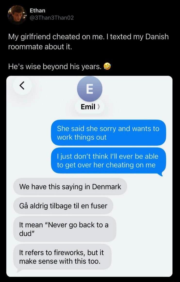 Ethan @3Than3Than02 My girlfriend cheated on me. I texted my Danish roommate about it. He's wise beyond his years. 😂 Emil She said she's sorry and wants to work things out. I just don't think I'll ever be able to get over her cheating on me. We have this saying in Denmark: Gå aldrig tilbage til en fuser. It means 'Never go back to a dud'. It refers