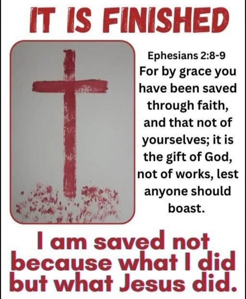 IT IS FINISHED. Ephesians 2:8-9. For by grace you have been saved through faith, and that not of yourselves; it is the gift of God, not of works, lest anyone should boast. I am saved not because what I did but what Jesus did.