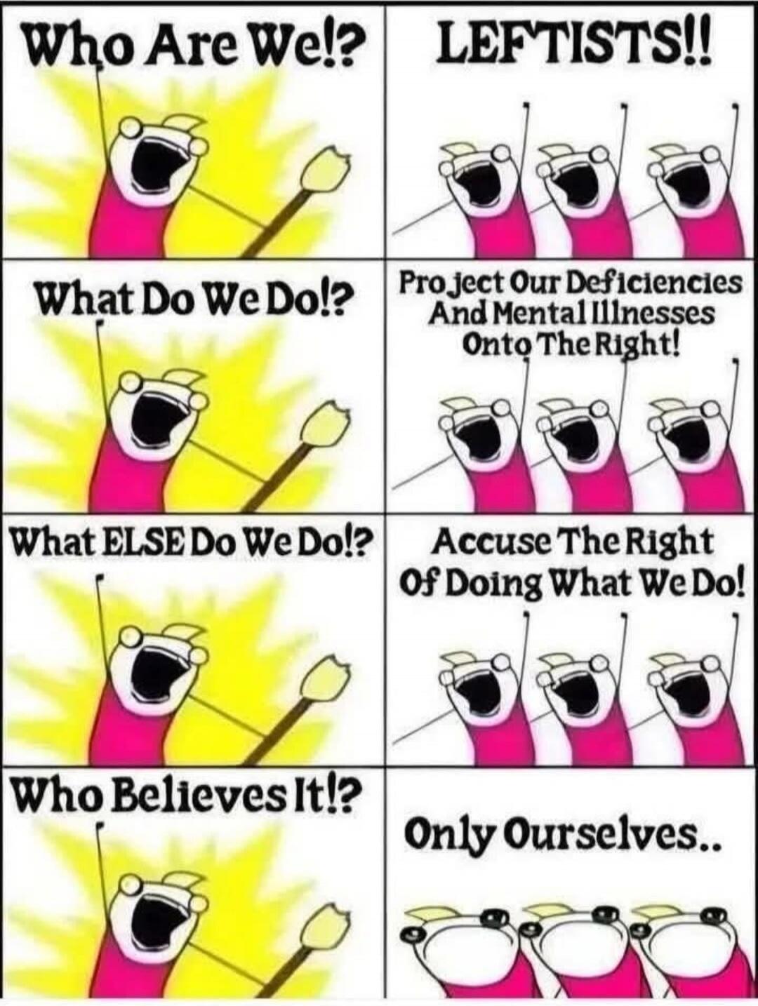 Who Are We!? LEFTISTS!! What Do We Do!? Project Our Deficiencies And Mental Illnesses Onto The Right! What ELSE Do We Do!? Accuse The Right Of Doing What We Do! Who Believes It!? Only Ourselves..