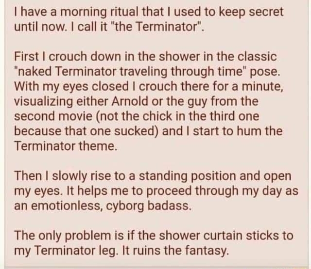 B v bosactun SEEE Koo tabitlidads b o have a morning ritual that used to keep secret until now call it the Terminator First crouch down in the shower in the classic naked Terminator traveling through time pose With my eyes closed crouch there for a minute visualizing either Amnold or the guy from the second movie not the chick in the third one because that one sucked and start to hum the Terminato