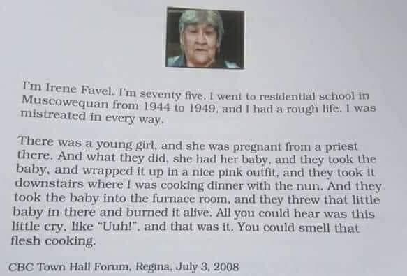 Im seventy five went to residential school in 19 and I had a rough life was m Irene Fayel Muscowequan from 1944 1o 16 mistreated in every way There was a young girl and she was pregnant from a priest there And what they did she had her baby and they took the baby and wrapped it up in a nice pink outfit and they took it downstairs where was cooking dinner with the nun And they took the baby into th