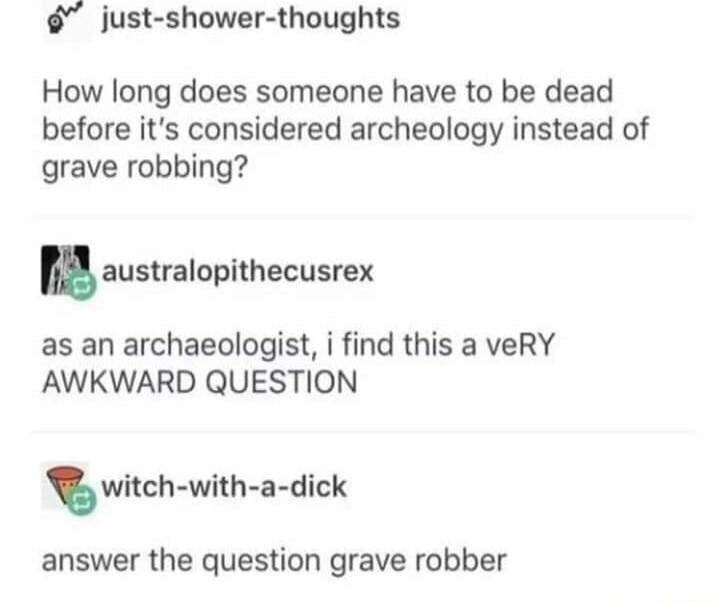 just shower thoughts How long does someone have to be dead before its considered archeology instead of grave robbing australopithecusrex as an archaeologist i find this a veRY AWKWARD QUESTION T witch with a dick answer the question grave robber