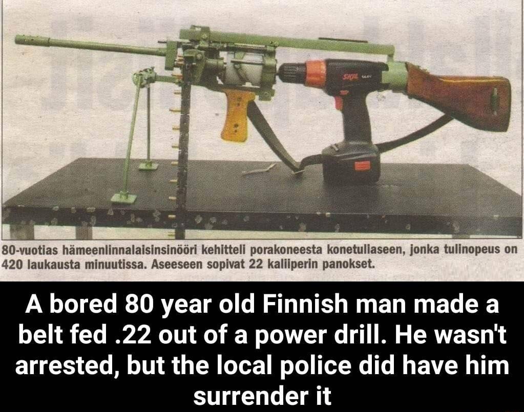 80 vuotias hameenlinnalalsinsinoori kehittell porakoneesta konetulaseen jonka tulinopeus on 420 laukausta minuutissa Aseeseen sopivat 22 Kallpern panokset A bored 80 year old Finnish man made a belt fed 22 out of a power drill He wasnt arrested but the local police did have him surrender it