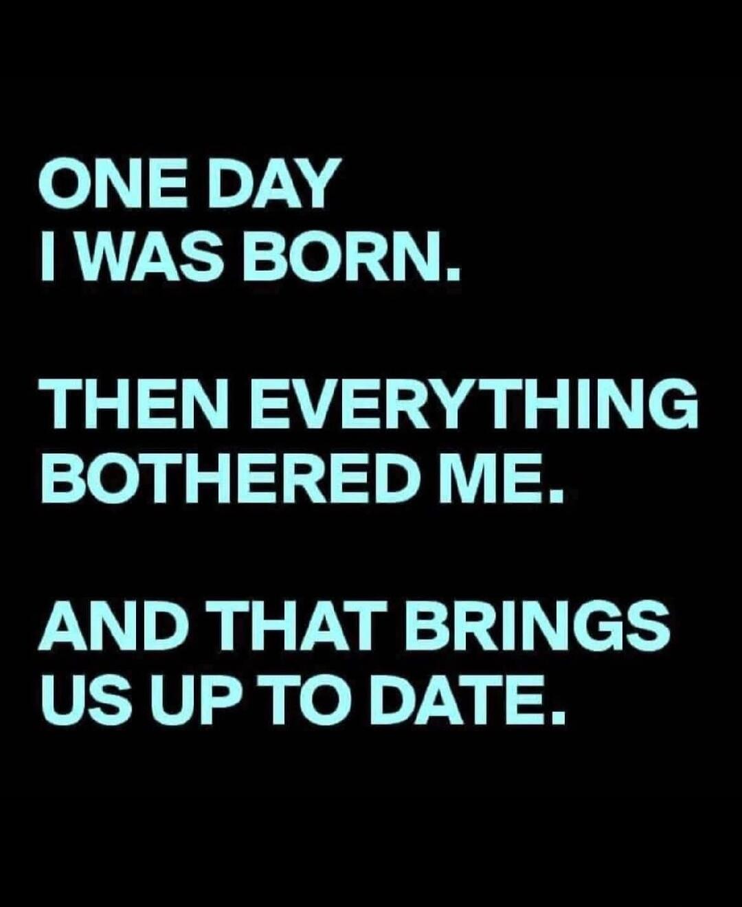 ONE DAY I WAS BORN. THEN EVERYTHING BOTHERED ME. AND THAT BRINGS US UP TO DATE.