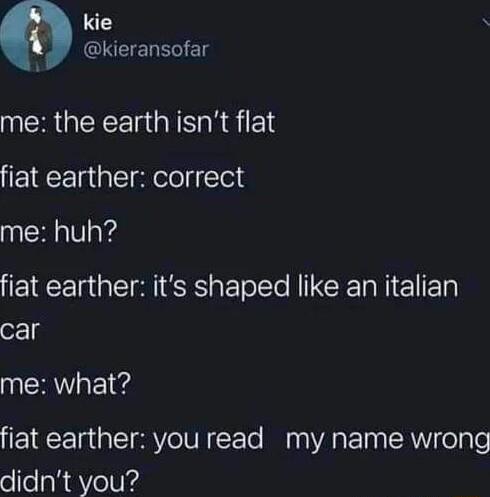 kie S 0 INCIENEGIE me the earth isnt flat fiat earther correct me huh fiat earther its shaped like an italian car me what fiat earther you read my name wrong didnt you