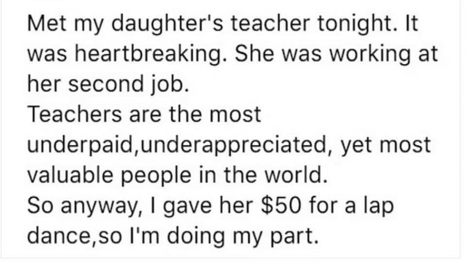 Met my daughter's teacher tonight. It was heartbreaking. She was working at her second job. Teachers are the most underpaid, underappreciated, yet most valuable people in the world. So anyway, I gave her $50 for a lap dance, so I'm doing my part.