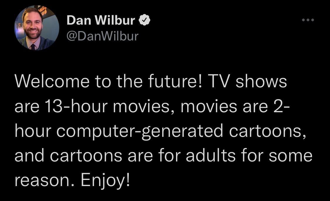 f Dan Wilbur IDETAl1 o0 Welcome to the future TV shows are 13 hour movies movies are 2 hour computer generated cartoons and cartoons are for adults for some reason Enjoy