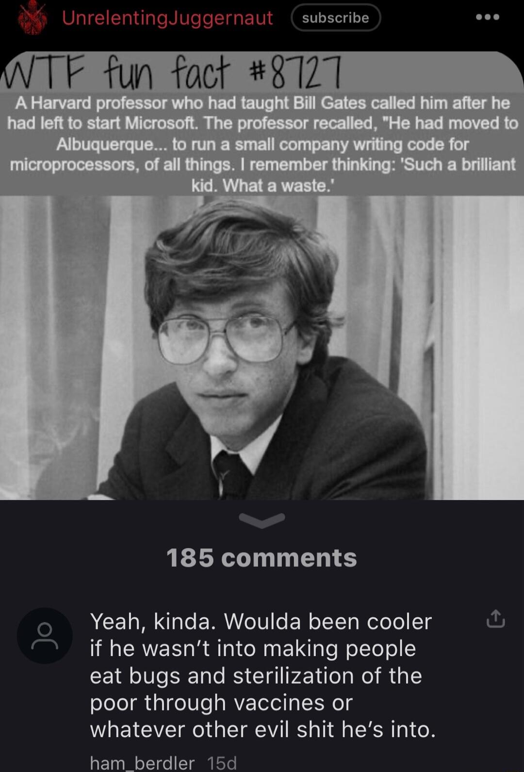 subscribe 185 comments Yeah kinda Woulda been cooler if he wasnt into making people eat bugs and sterilization of the poor through vaccines or whatever other evil shit hes into ham berdler 15d