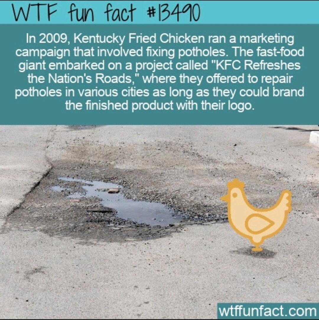 WTF fun fact 5440 In 2009 Kentucky Fried Chicken ran a marketing campaign that involved fixing potholes The fast food giant embarked on a project called KFC Refreshes the Nations Roads where they offered to repair potholes in various cities as long as they could brand the finished product with their logo