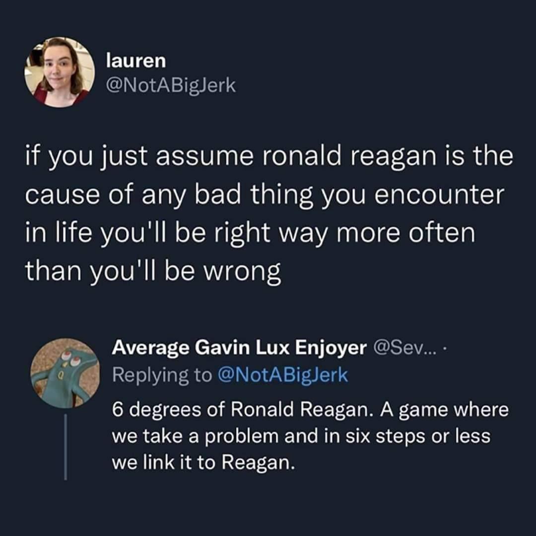 lauren A NotABiglerk if you just assume ronald reagan is the cause of any bad thing you encounter in life youll be right way more often than youll be wrong PAEIETCAcEWT RV 2 TSI Replying to NotABiglerk 6 degrees of Ronald Reagan A game where we take a problem and in six steps or less we link it to Reagan