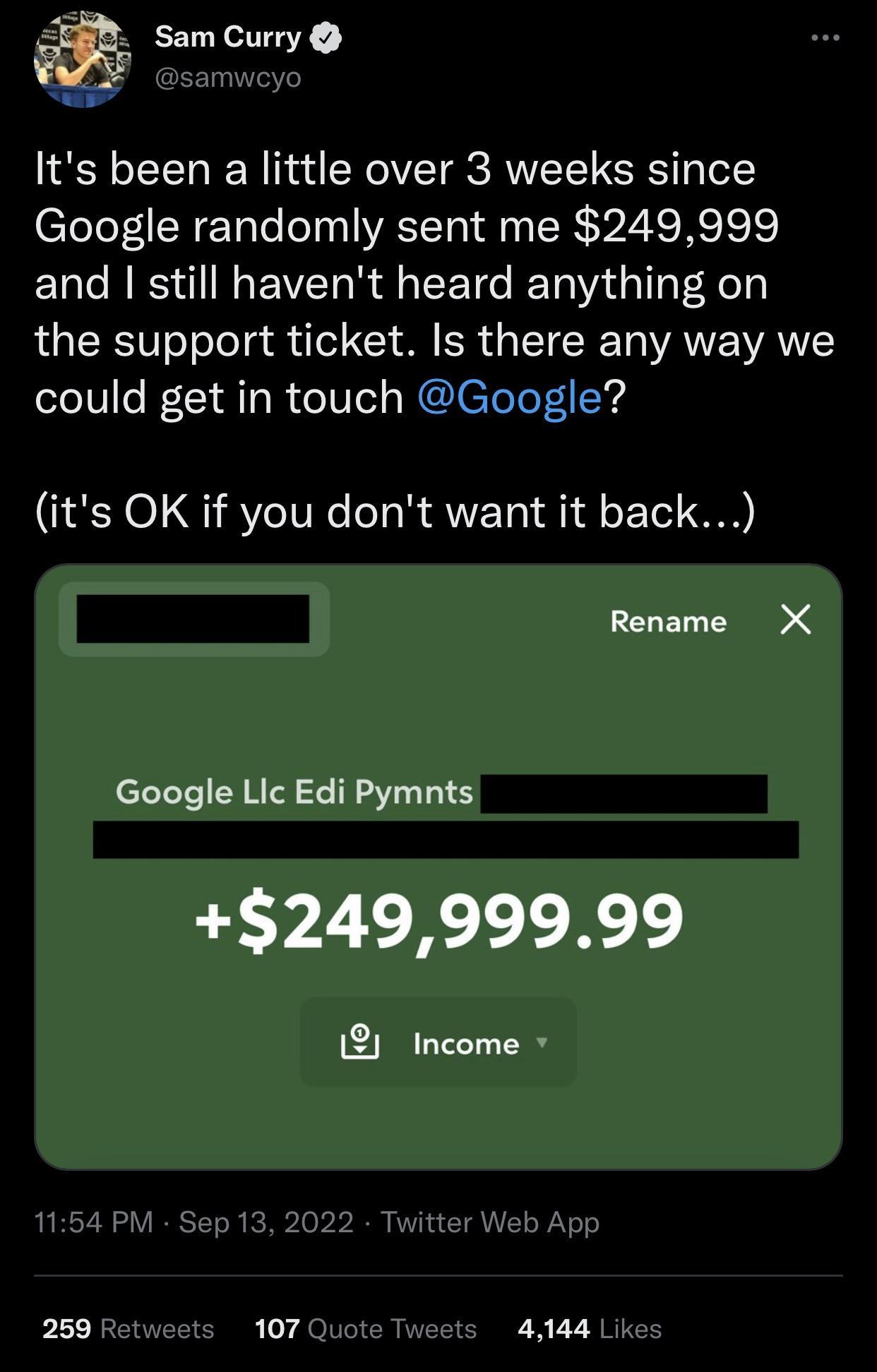 Sam Curry Its been a little over 3 weeks since Google randomly sent me 249999 and still havent heard anything on the support ticket Is there any way we could get in touch Google its OK if you dont want it back Rename X Google Lic Edi Pymnts 24999999 12 Income 259 R s 107 T 41441