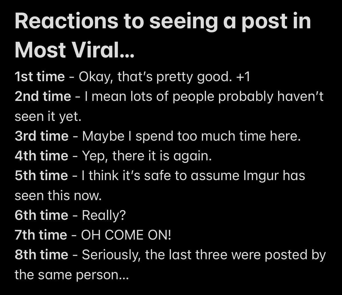 Reactions to seeing a post in Most Viral 1st time Okay thats pretty good 1 2nd time mean lots of people probably havent seen it yet 3rd time Maybe spend too much time here 4th time Yep there it is again 5th time think its safe to assume Imgur has EEEHRGISI A 6th time Really 7th time OH COME ON 8th time Seriously the last three were posted by the same person