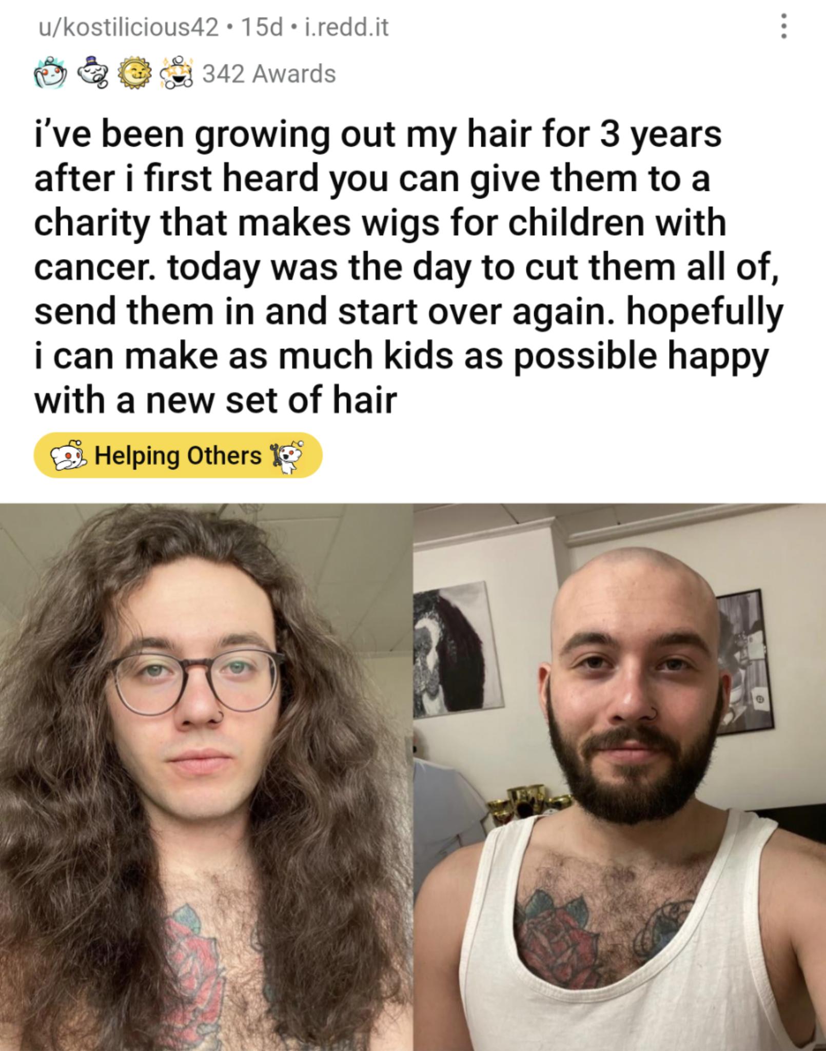 ukostilicious42 15d ireddit C 342 Awards ive been growing out my hair for 3 years after i first heard you can give them to a charity that makes wigs for children with cancer today was the day to cut them all of send them in and start over again hopefully i can make as much kids as possible happy with a new set of hair Helping Others