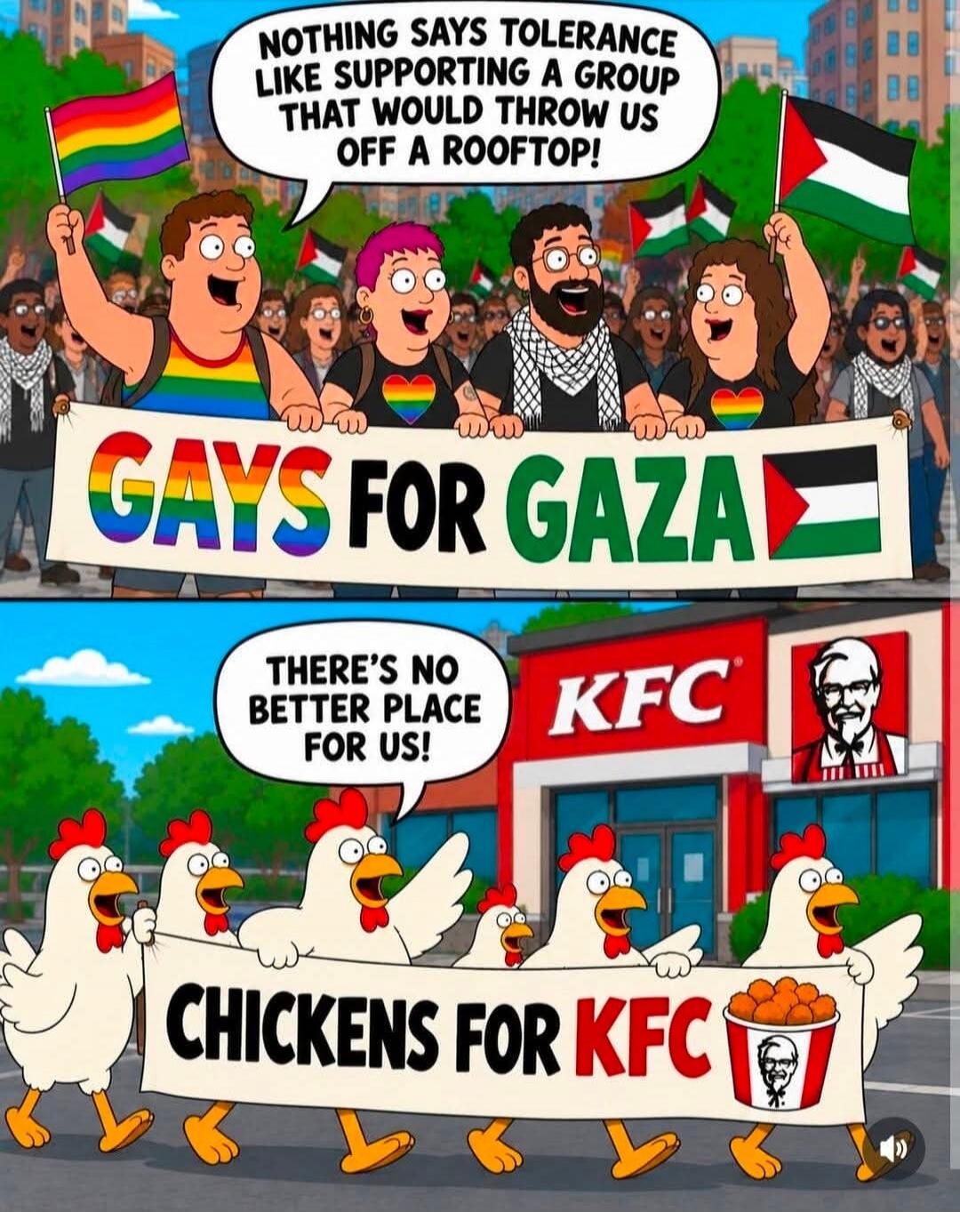 NOTHING SAYS TOLERANCE LIKE SUPPORTING A GROUP THAT WOULD THROW US OFF A ROOFTOP! GAYS FOR GAZA. THERE'S NO BETTER PLACE FOR US! CHICKENS FOR KFC.