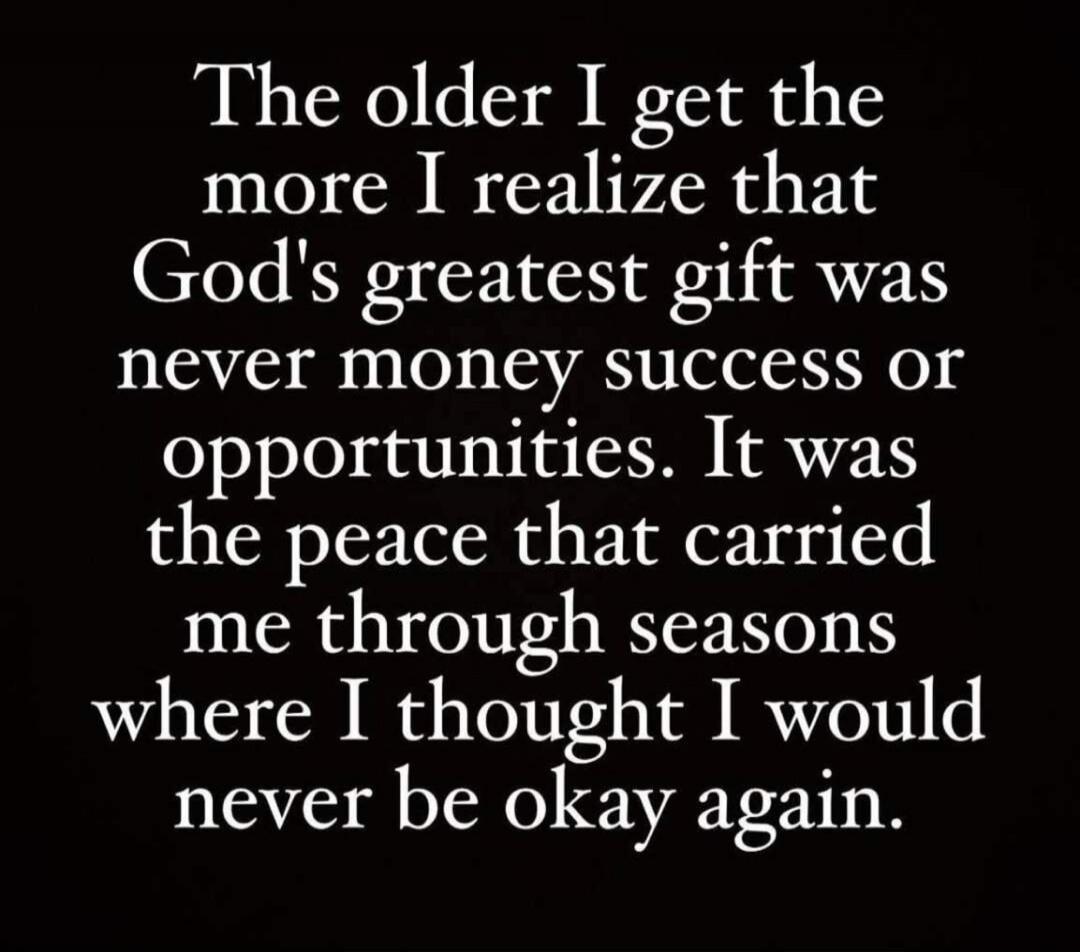 The older I get the more I realize that God's greatest gift was never money success or opportunities. It was the peace that carried me through seasons where I thought I would never be okay again.