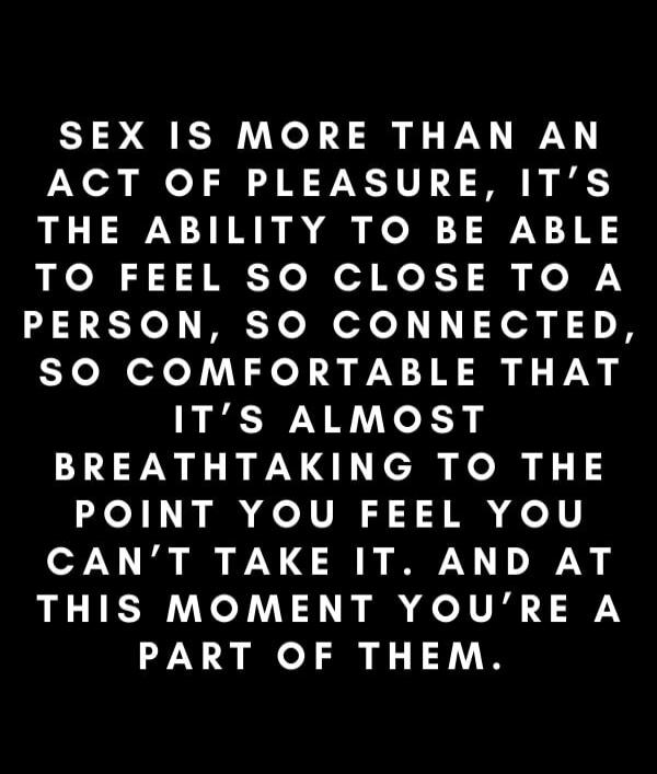 SEX IS MORE THAN AN ACT OF PLEASURE, IT'S THE ABILITY TO BE ABLE TO FEEL SO CLOSE TO A PERSON, SO CONNECTED, SO COMFORTABLE THAT IT'S ALMOST BREATH TAKING TO THE POINT YOU FEEL YOU CAN'T TAKE IT. AND AT THIS MOMENT YOU'RE A PART OF THEM.