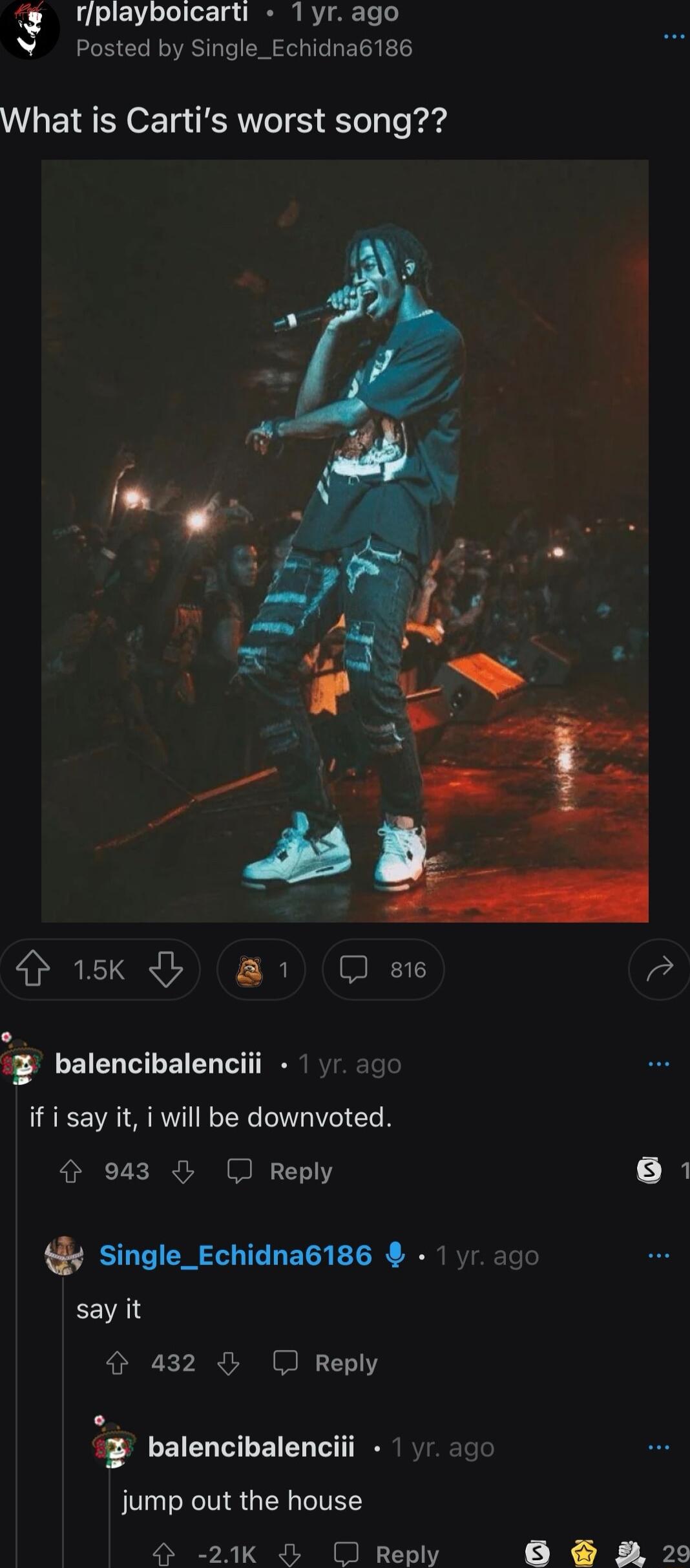 rplayboicarti 1yr ago Posted by Single_Echidna6186 What is Cartis worst song sk 1 D ose Vd 3 balencibalenciii 1 if i say it i will be downvoted 4 943 J Reply e k single_Echidna6186 say it 432 Reply balencibalenciii jump out the house 24K O Reply WL
