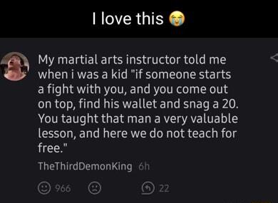I love this My martial arts instructor told me when i was a kid if someone starts a fight with you and you come out LRI ISNEIEEL R EL PR ACIRET IR G RN ENE R AV TELI Y lesson and here we do not teach for free TheThirdDemonKing h