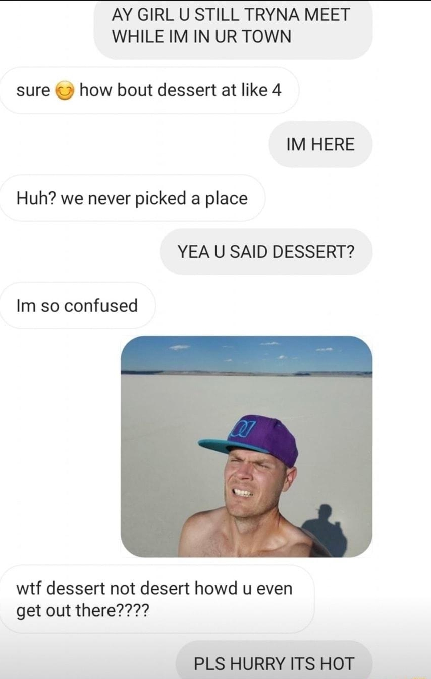 AY GIRL U STILL TRYNA MEET WHILE IM IN UR TOWN sure how bout dessert at like 4 IM HERE Huh we never picked a place YEA U SAID DESSERT Im so confused wtf dessert not desert howd u even getout there77 PLS