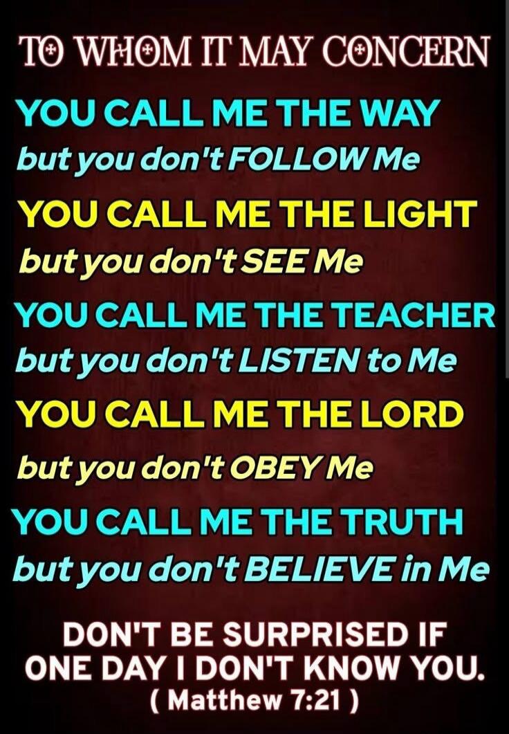 TO WHOM IT MAY CONCERN
YOU CALL ME THE WAY
but you don't FOLLOW Me
YOU CALL ME THE LIGHT
but you don't SEE Me
YOU CALL ME THE TEACHER
but you don't LISTEN to Me
YOU CALL ME THE LORD
but you don't OBEY Me
YOU CALL ME THE TRUTH
but you don't BELIEVE in Me

DON'T BE SURPRISED IF
ONE DAY I DON'T KNOW YOU.
( Matthew 7:21 )