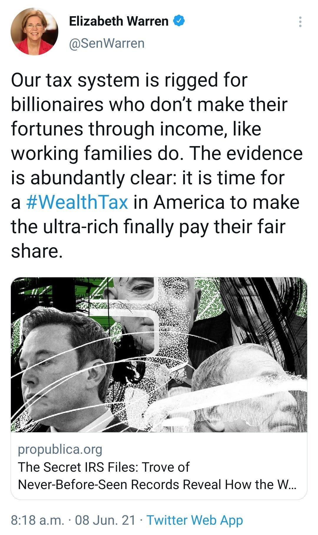 Elizabeth Warren SenWarren Our tax system is rigged for billionaires who dont make their fortunes through income like working families do The evidence is abundantly clear it is time for a WealthTax in America to make the ultra rich finally pay their fair share propublicaorg The Secret IRS Files Trove of Never Before Seen Records Reveal How the W 818 am 08 Jun 21 Twitter Web App