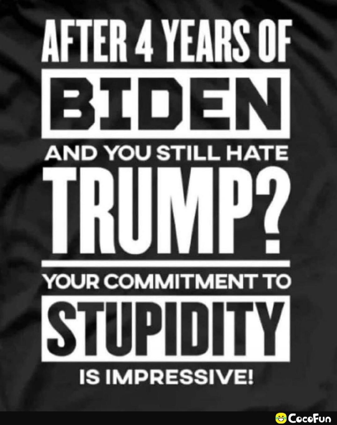 AFTER 4 YEARS OF BIDEN AND YOU STILL HATE TRUMP? YOUR COMMITMENT TO STUPIDITY IS IMPRESSIVE!