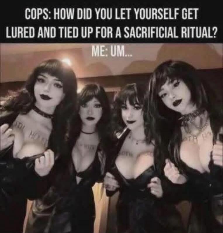 COPS: HOW DID YOU LET YOURSELF GET LURED AND TIED UP FOR A SACRIFICIAL RITUAL? ME: UM...