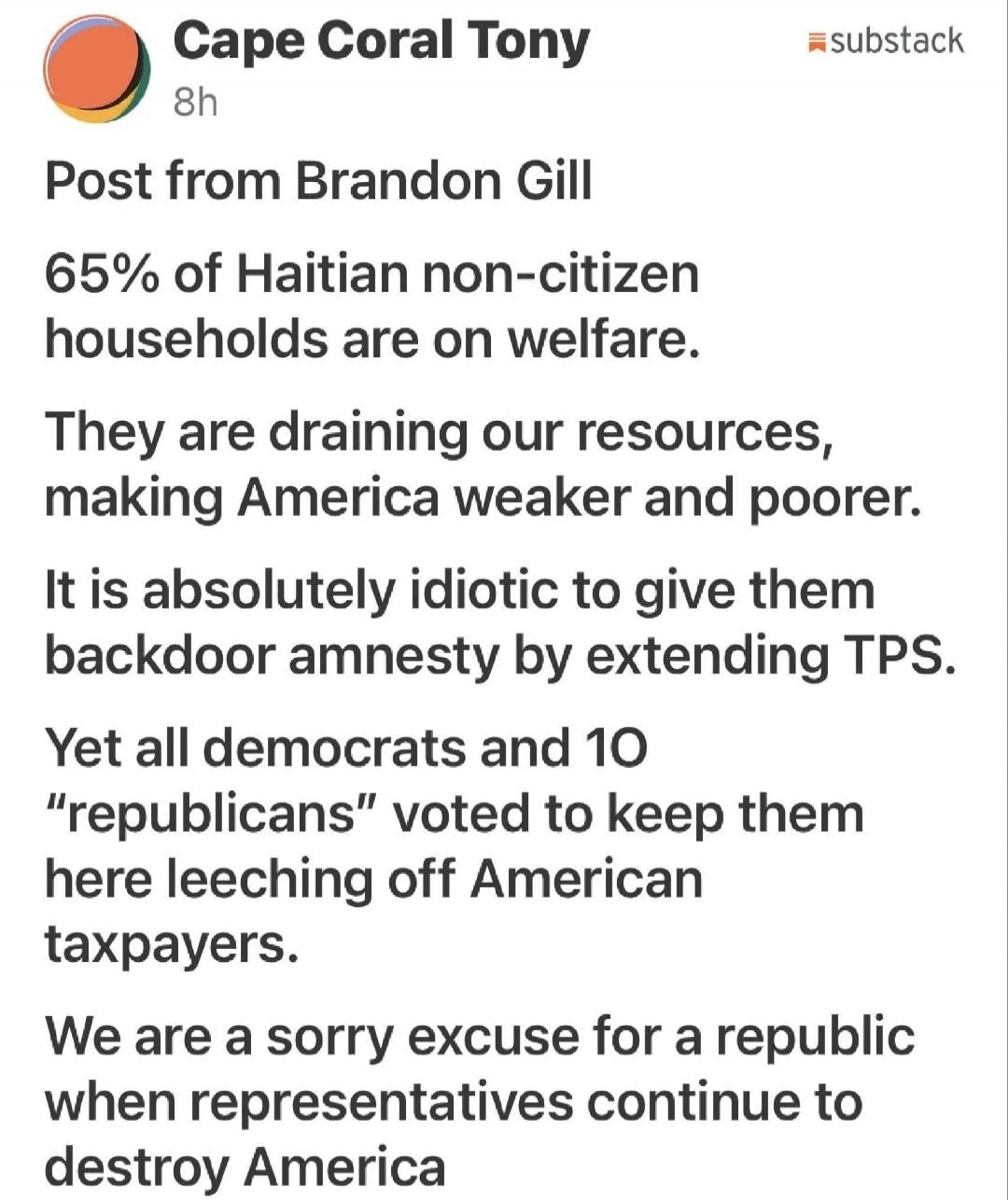 Cape Coral Tony 8h Post from Brandon Gill 65% of Haitian non-citizen households are on welfare. They are draining our resources, making America weaker and poorer. It is absolutely idiotic to give them backdoor amnesty by extending TPS. Yet all democrats and 10 