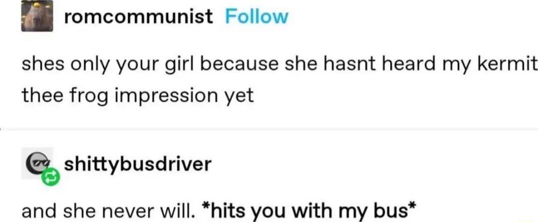romcommunist Follow shes only your girl because she hasnt heard my kermit thee frog impression yet shittybusdriver and she never will hits you with my bus