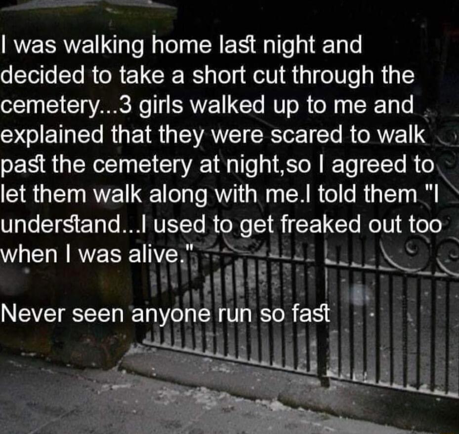was walking home last night and decided to take a short cut through the 131 ST VAR o 113 SRVE IO MV R ol oo To SGIETNERGEIR GTEVANEIRToE T R AT past the cemetery at nightso agreed to let them walk along with me told them I VTe TR ETaTo W NVETYe to get freaked out too WELINES allve T L______ LTI Never seen anyone run SO fat 2
