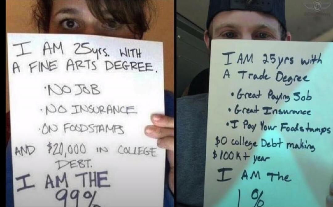 I am 25 years old with a Fine Arts Degree. No job, no insurance, on food stamps, and $20,000 in college debt. I am the 99%. I am 25 years old with a Trade Degree. Great paying job, great insurance, I pay your food stamps, $0 college debt making $100K+ a year. I am the 1%.