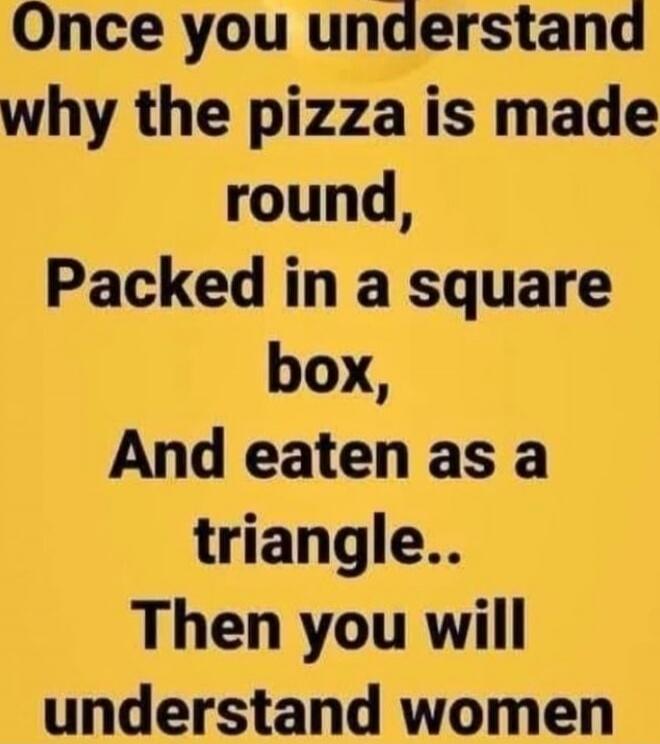 Once you understand why the pizza is made round, Packed in a square box, And eaten as a triangle.. Then you will understand women