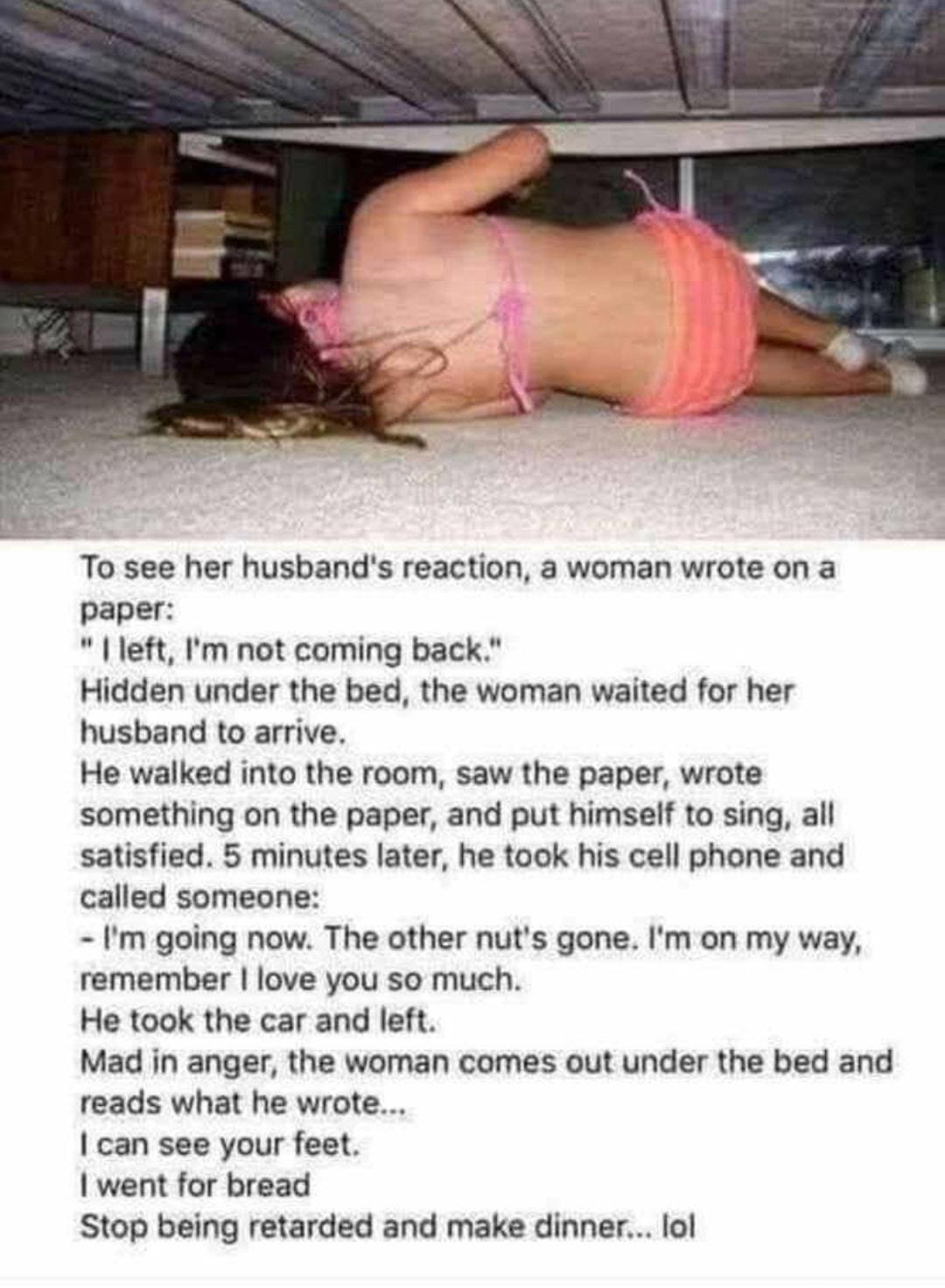 To see her husbands reaction a woman wrote on a paper left Im not coming back Hidden under the bed the woman waited for her husband to arrive He walked into the room saw the paper wrote something on the paper and put himself to sing all satisfied 5 minutes later he took his cell phone and called someone Im going now The other nuts gone Im on my way remember love you so much He took the car and lef