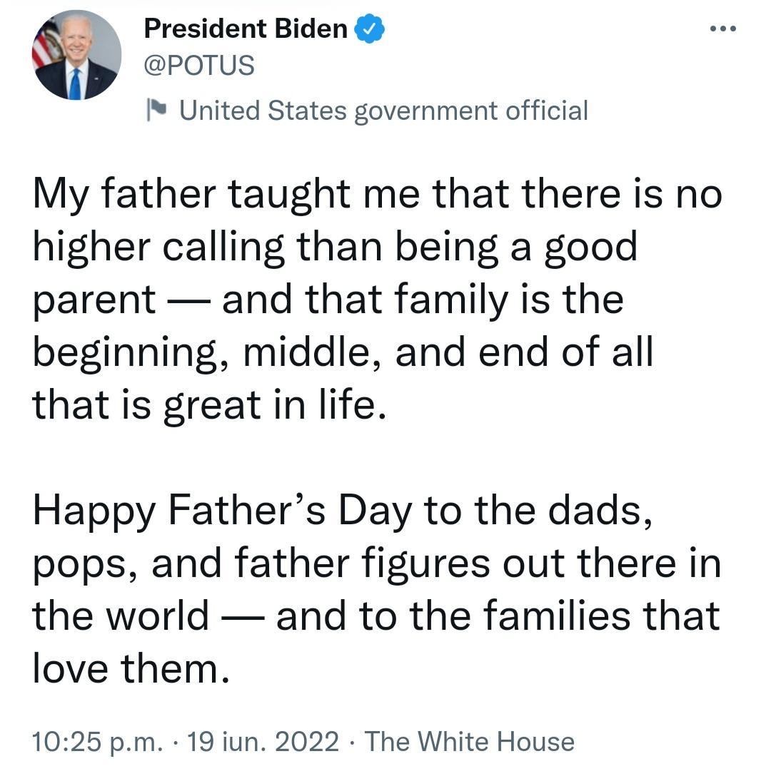 President Biden POTUS United States government official My father taught me that there is no higher calling than being a good parent and that family is the beginning middle and end of all that is great in life Happy Fathers Day to the dads pops and father figures out there in the world and to the families that love them 1025 pm 19 iun 2022 The White House