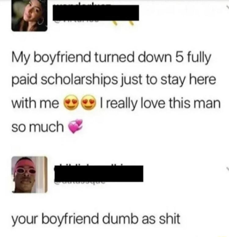 o My boyfriend turned down 5 fully paid scholarships just to stay here with me 2 really love this man so much your boyfriend dumb as shit