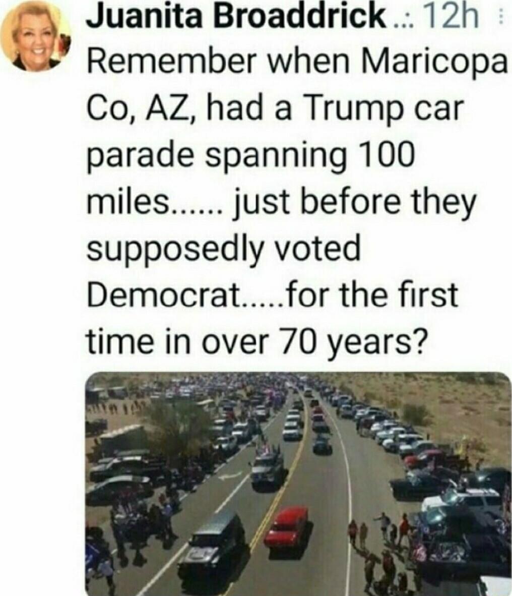 Juanita Broaddrick 12h 4 Remember when Maricopa Co AZ had a Trump car parade spanning 100 miles just before they supposedly voted Democratfor the first time in over 70 years
