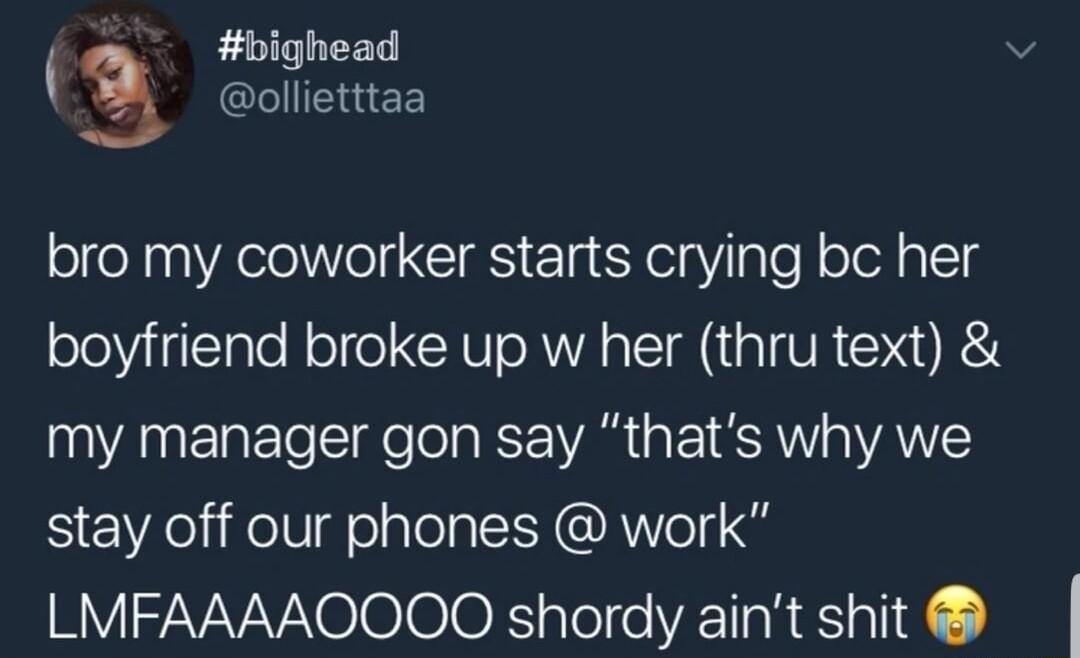bighead 3 GLIIEGEE bro my coworker starts crying bc her boyfriend broke up w her thru text my manager gon say thats why we SeEWelifelligealely AV S LMFAAAAOOOQQ shordy aint shit