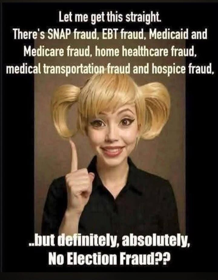 Let me get this straight. There's SNAP fraud, EBT fraud, Medicaid and Medicare fraud, home healthcare fraud, medical transportation fraud and hospice fraud, ...but definitely, absolutely, No Election Fraud??