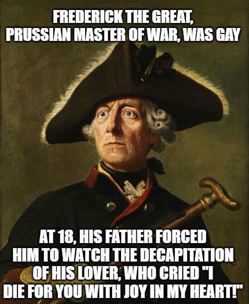 FREDERICK THE GREAT PRUSSIAN MASTER OF WAR WAS GAY B wf A g 2 FCOS AT 18 HIS FATHER FORCED HIM TO WATCH THE DECAPITATION OFHIS LOVER WHO CRIED 1 DIE FOR YOU WITH JOY IN MY HEARTT