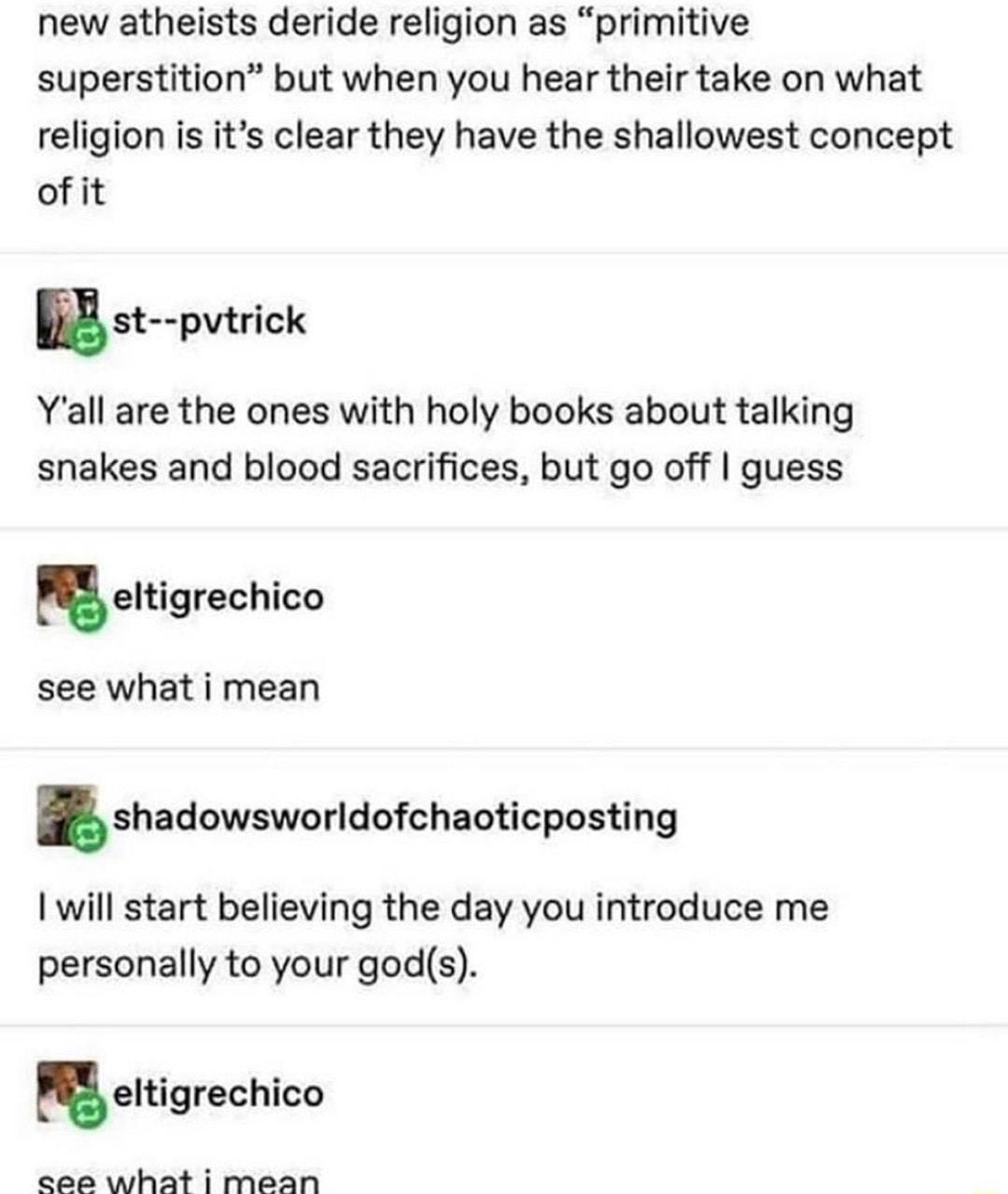 new atheists deride religion as primitive superstition but when you hear their take on what religion is its clear they have the shallowest concept of it nst pvtrick Yall are the ones with holy books about talking snakes and blood sacrifices but go off guess ueltigrechico see what i mean shadowsworldofchaoticposting will start believing the day you introduce me personally to your gods eltigrechico 