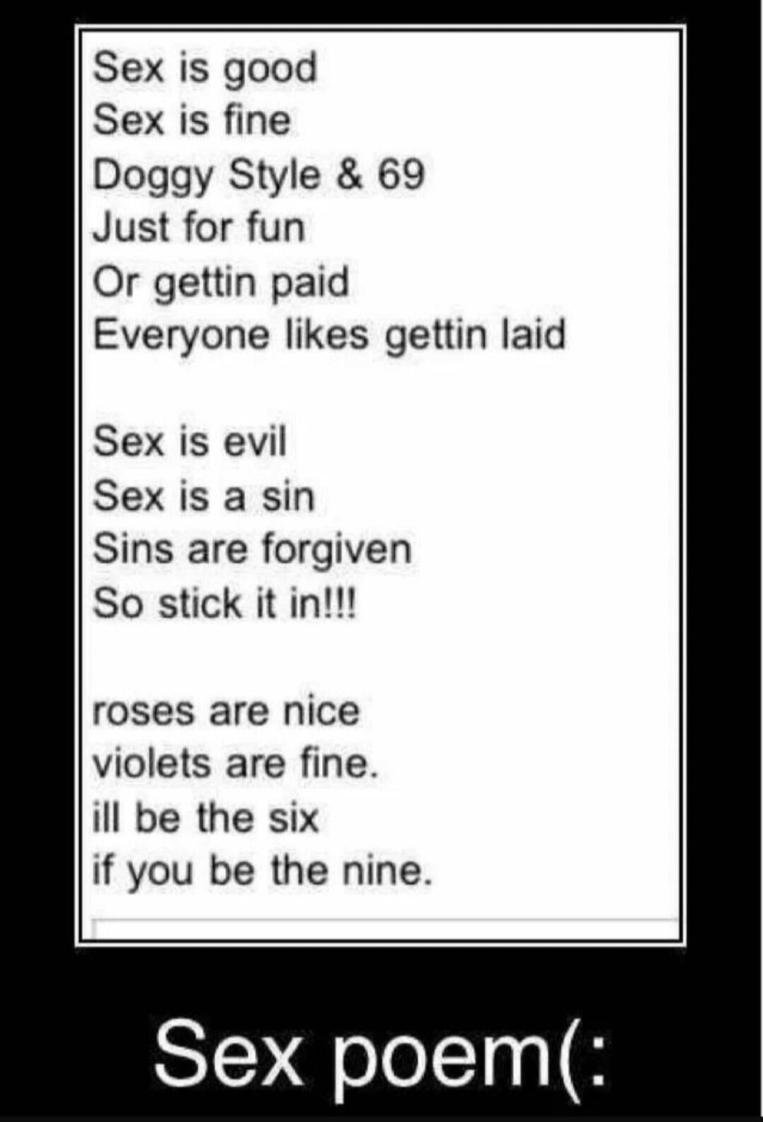 Sex is good Sex is fine Doggy Style & 69 Just for fun Or gettin paid Everyone likes gettin laid Sex is evil Sex is a sin Sins are forgiven So stick it in!!! roses are nice violets are fine. ill be the six if you be the nine. Sex poem(: