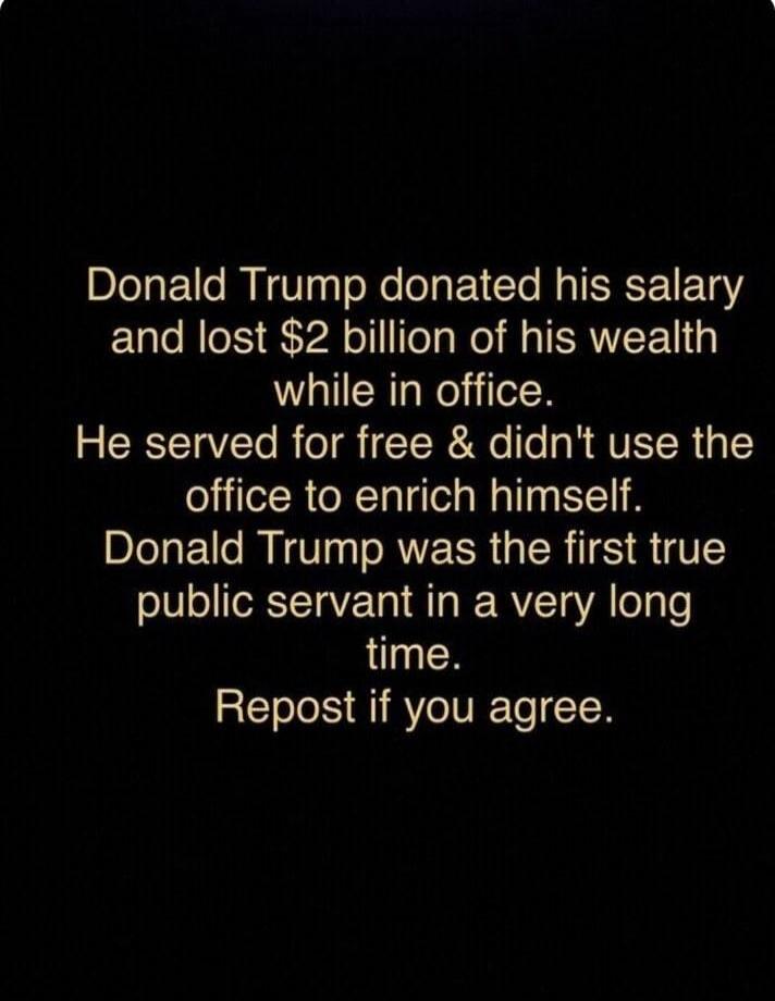 Donald Trump donated his salary and lost $2 billion of his wealth while in office. He served for free & didn't use the office to enrich himself. Donald Trump was the first true public servant in a very long time. Repost if you agree.