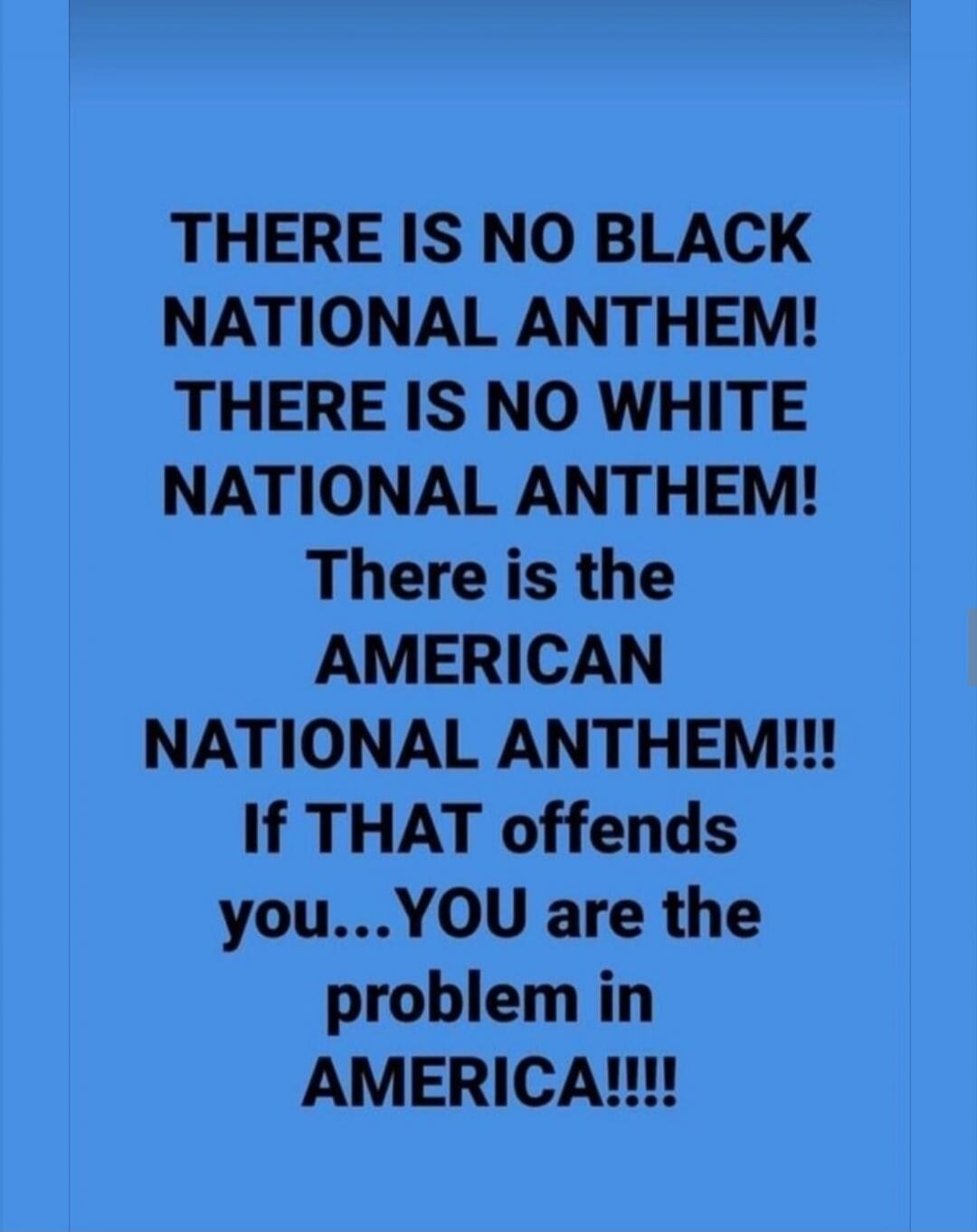 THERE IS NO BLACK NATIONAL ANTHEM! THERE IS NO WHITE NATIONAL ANTHEM! There is the AMERICAN NATIONAL ANTHEM!!! If THAT offends you... YOU are the problem in AMERICA!!!!